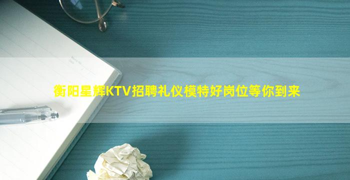 衡阳星辉KTV招聘礼仪模特好岗位等你到来
